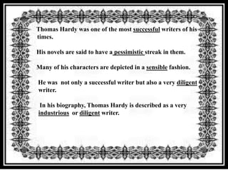 Thomas Hardy was one of the most successful writers of his
times.

His novels are said to have a pessimistic streak in them.

Many of his characters are depicted in a sensible fashion.

He was not only a successful writer but also a very diligent
writer.

 In his biography, Thomas Hardy is described as a very
industrious or diligent writer.
 