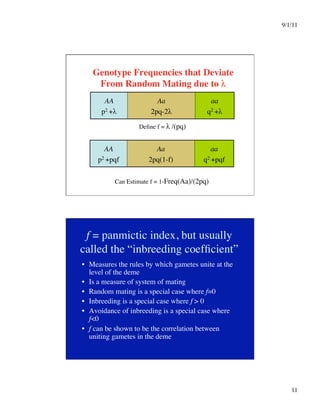 9/1/11

11

Genotype Frequencies that Deviate
From Random Mating due to λ
AA
p2 +λ
Aa
2pq-2λ
aa
q2 +λ
Define f = λ /(pq)
AA
p2 +pqf
Aa
2pq(1-f)
aa
q2 +pqf
Can Estimate f = 1-Freq(Aa)/(2pq)
f = panmictic index, but usually
called the “inbreeding coefficient”
•  Measures the rules by which gametes unite at the
level of the deme
•  Is a measure of system of mating
•  Random mating is a special case where f=0
•  Inbreeding is a special case where f  0
•  Avoidance of inbreeding is a special case where
f0
•  f can be shown to be the correlation between
uniting gametes in the deme
 