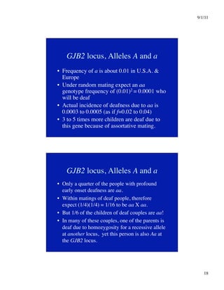 9/1/11

18

GJB2 locus, Alleles A and a
•  Frequency of a is about 0.01 in U.S.A. 
Europe
•  Under random mating expect an aa
genotype frequency of (0.01)2 = 0.0001 who
will be deaf
•  Actual incidence of deafness due to aa is
0.0003 to 0.0005 (as if f=0.02 to 0.04)
•  3 to 5 times more children are deaf due to
this gene because of assortative mating.
GJB2 locus, Alleles A and a
•  Only a quarter of the people with profound
early onset deafness are aa.
•  Within matings of deaf people, therefore
expect (1/4)(1/4) = 1/16 to be aa X aa.
•  But 1/6 of the children of deaf couples are aa!
•  In many of these couples, one of the parents is
deaf due to homozygosity for a recessive allele
at another locus, yet this person is also Aa at
the GJB2 locus.
 
