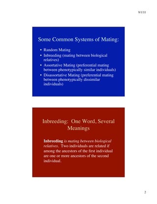 9/1/11

2

Some Common Systems of Mating:
•  Random Mating
•  Inbreeding (mating between biological
relatives)
•  Assortative Mating (preferential mating
between phenotypically similar individuals)
•  Disassortative Mating (preferential mating
between phenotypically dissimilar
individuals)
Inbreeding: One Word, Several
Meanings

Inbreeding is mating between biological
relatives. Two individuals are related if
among the ancestors of the first individual
are one or more ancestors of the second
individual.
 