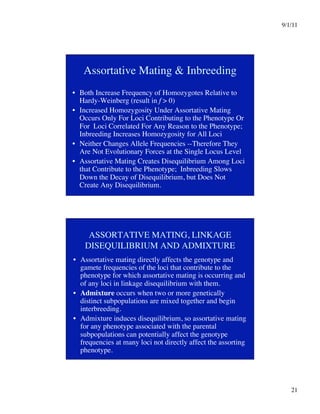9/1/11

21

Assortative Mating  Inbreeding
•  Both Increase Frequency of Homozygotes Relative to
Hardy-Weinberg (result in f  0)
•  Increased Homozygosity Under Assortative Mating
Occurs Only For Loci Contributing to the Phenotype Or
For Loci Correlated For Any Reason to the Phenotype;
Inbreeding Increases Homozygosity for All Loci
•  Neither Changes Allele Frequencies --Therefore They
Are Not Evolutionary Forces at the Single Locus Level
•  Assortative Mating Creates Disequilibrium Among Loci
that Contribute to the Phenotype; Inbreeding Slows
Down the Decay of Disequilibrium, but Does Not
Create Any Disequilibrium.
ASSORTATIVE MATING, LINKAGE
DISEQUILIBRIUM AND ADMIXTURE
•  Assortative mating directly affects the genotype and
gamete frequencies of the loci that contribute to the
phenotype for which assortative mating is occurring and
of any loci in linkage disequilibrium with them.
•  Admixture occurs when two or more genetically
distinct subpopulations are mixed together and begin
interbreeding.
•  Admixture induces disequilibrium, so assortative mating
for any phenotype associated with the parental
subpopulations can potentially affect the genotype
frequencies at many loci not directly affect the assorting
phenotype. 
 