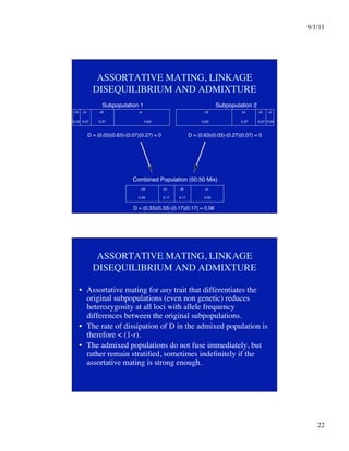 9/1/11

22

ASSORTATIVE MATING, LINKAGE
DISEQUILIBRIUM AND ADMIXTURE
Subpopulation 1
0.03
 0.07
 0.27
 0.63
 0.63
 0.27
 0.07
0.03
Subpopulation 2
D = (0.03)(0.63)-(0.07)(0.27) = 0
 D = (0.63)(0.03)-(0.27)(0.07) = 0
Combined Population (50:50 Mix)
0.33
 0.17
 0.17
 0.33
D = (0.33)(0.33)-(0.17)(0.17) = 0.08
AB

 Ab
 aB
 ab
 AB

 Ab
 aB
 ab
AB

 Ab
 aB
 ab
ASSORTATIVE MATING, LINKAGE
DISEQUILIBRIUM AND ADMIXTURE
•  Assortative mating for any trait that differentiates the
original subpopulations (even non genetic) reduces
heterozygosity at all loci with allele frequency
differences between the original subpopulations.
•  The rate of dissipation of D in the admixed population is
therefore  (1-r). 
•  The admixed populations do not fuse immediately, but
rather remain stratified, sometimes indefinitely if the
assortative mating is strong enough. 
 