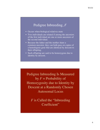 9/1/11

4

Pedigree Inbreeding, F
•  Occurs when biological relatives mate
•  Two individuals are related if among the ancestors
of the first individual are one or more ancestors of
the second individual.
•  Because the father and the mother share a
common ancestor, they can both pass on copies of
a homologous gene that are identical by descent to
their offspring.
•  Such offspring are said to be homozygous due to
identity by descent.
Pedigree Inbreeding Is Measured
by F = Probability of
Homozygosity due to Identity by
Descent at a Randomly Chosen
Autosomal Locus
F is Called the “Inbreeding
Coefficient”
 