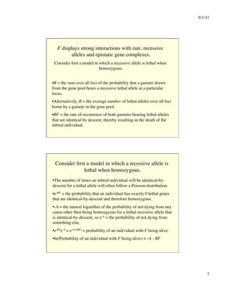 9/1/11

7

F displays strong interactions with rare, recessive
alleles and epistatic gene complexes.

Consider first a model in which a recessive allele is lethal when
homozygous.

• B = the sum over all loci of the probability that a gamete drawn
from the gene pool bears a recessive lethal allele at a particular
locus.
• Alternatively, B = the average number of lethal alleles over all loci
borne by a gamete in the gene pool.
• BF = the rate of occurrence of both gametes bearing lethal alleles
that are identical by descent, thereby resulting in the death of the
inbred individual. 
Consider first a model in which a recessive allele is
lethal when homozygous.

• The number of times an inbred individual will be identical-by-
descent for a lethal allele will often follow a Poisson distribution.
• e‑BF = the probability that an individual has exactly 0 lethal genes
that are identical-by-descent and therefore homozygous.
• -A = the natural logarithm of the probability of not dying from any
cause other then being homozgyous for a lethal recessive allele that
is identical-by-descent, so e‑A = the probability of not dying from
something else.
• e‑BFe‑A = e-(A+BF) = probability of an individual with F being alive.
• ln(Probability of an individual with F being alive) = -A - BF
 