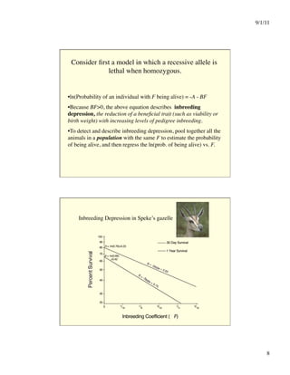 9/1/11

8

Consider first a model in which a recessive allele is
lethal when homozygous.

• ln(Probability of an individual with F being alive) = -A - BF
• Because BF0, the above equation describes inbreeding
depression, the reduction of a beneficial trait (such as viability or
birth weight) with increasing levels of pedigree inbreeding. 
• To detect and describe inbreeding depression, pool together all the
animals in a population with the same F to estimate the probability
of being alive, and then regress the ln(prob. of being alive) vs. F.
100
90
80
70
60
50
40
30
25
0 1/16
1/8
3/16
1/4
5/16
Inbreeding Coefficient ( F)
30 Day Survival
1 Year Survival
A = -ln(0.79)=0.23
A = -ln(0.66)
=0.42
Inbreeding Depression in Speke’s gazelle
 