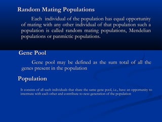 Random Mating PopulationsRandom Mating Populations
Each individual of the population has equal opportunityEach individual of the population has equal opportunity
of mating with any other individual of that population such aof mating with any other individual of that population such a
population is called random mating populations, Mendelianpopulation is called random mating populations, Mendelian
populations or panmictic populations.populations or panmictic populations.
Gene PoolGene Pool
Gene pool may be defined as the sum total of all theGene pool may be defined as the sum total of all the
genes present in the populationgenes present in the population
PopulationPopulation
It consists of all such individuals that share the same gene pool, i.e., have an opportunity toIt consists of all such individuals that share the same gene pool, i.e., have an opportunity to
intermate with each other and contribute to next generation of the populationintermate with each other and contribute to next generation of the population
 