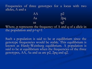 Frequencies of three genotypes for a locus with twoFrequencies of three genotypes for a locus with two
alleles, A and aalleles, A and a
AAAA p2p2
AaAa 2pq2pq
aaaa q2q2
Where, p represents the frequency of A and q of a allele inWhere, p represents the frequency of A and q of a allele in
the population and p+q=1the population and p+q=1
Such a population is said to be at equilibrium since theSuch a population is said to be at equilibrium since the
genotype frequencies would be stable. This equilibrium isgenotype frequencies would be stable. This equilibrium is
known as Hardy-Weinberg equilibrium. A population isknown as Hardy-Weinberg equilibrium. A population is
said to be at equilibrium when the frequencies of the threesaid to be at equilibrium when the frequencies of the three
genotypes, AA, Aa and aa are p2, 2pq and q2.genotypes, AA, Aa and aa are p2, 2pq and q2.
 