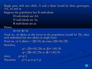 Single gene with two allele, A and a there would be three genotypes,Single gene with two allele, A and a there would be three genotypes,
AA, Aa and aaAA, Aa and aa
Suppose the population has N individualsSuppose the population has N individuals
D individuals are AAD individuals are AA
H individuals are AaH individuals are Aa
R individuals are aaR individuals are aa
Hence,Hence,
D+H+R=ND+H+R=N
Total no. of alleles at this locus in the population would be 2N, sinceTotal no. of alleles at this locus in the population would be 2N, since
each individual has two alleles at single locuseach individual has two alleles at single locus
Total no. of A alleles = 2D+H, the ratio (2D+H)/2NTotal no. of A alleles = 2D+H, the ratio (2D+H)/2N
therefore,therefore,
p= (2D+H)/2N or (D+½H)/Np= (2D+H)/2N or (D+½H)/N
q= (2R+H)/2N or (R+½H)/Nq= (2R+H)/2N or (R+½H)/N
since,since, p+q=1p+q=1
Therefore p=1-q or q=1-pTherefore p=1-q or q=1-p
 