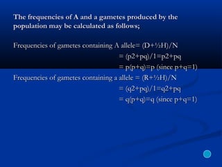 The frequencies of A and a gametes produced by theThe frequencies of A and a gametes produced by the
population may be calculated as follows;population may be calculated as follows;
Frequencies of gametes containing A allele= (D+½H)/NFrequencies of gametes containing A allele= (D+½H)/N
= (p2+pq)/1=p2+pq= (p2+pq)/1=p2+pq
= p(p+q)=p (since p+q=1)= p(p+q)=p (since p+q=1)
Frequencies of gametes containing a allele = (R+½H)/NFrequencies of gametes containing a allele = (R+½H)/N
= (q2+pq)/1=q2+pq= (q2+pq)/1=q2+pq
= q(p+q)=q (since p+q=1)= q(p+q)=q (since p+q=1)
 