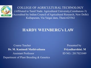 COLLEGE OF AGRICULTURAL TECHNOLOGY
(Affiliated to Tamil Nadu Agricultural University,Coimbatore-3)
(Accredited by Indian Council of Agricultural Research, New Delhi)
Kullapuram, Via Vaigai dam, Theni-625562
Course Teacher Presented by
Dr. M. Kanimoli Mathivathana Priyadharshini. M
Assistant Professor ID NO.: 2017021049
Department of Plant Breeding & Genetics
HARDY WEINBERG’s LAW
 