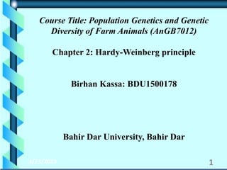 3/23/2023 1
Course Title: Population Genetics and Genetic
Diversity of Farm Animals (AnGB7012)
Chapter 2: Hardy-Weinberg principle
Birhan Kassa: BDU1500178
Bahir Dar University, Bahir Dar
 