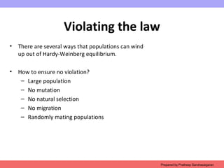Violating the law
• There are several ways that populations can wind
up out of Hardy-Weinberg equilibrium.
• How to ensure no violation?
– Large population
– No mutation
– No natural selection
– No migration
– Randomly mating populations
Prepared by Pratheep Sandrasaigaran
 
