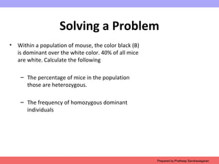 Solving a Problem
• Within a population of mouse, the color black (B)
is dominant over the white color. 40% of all mice
are white. Calculate the following
– The percentage of mice in the population
those are heterozygous.
– The frequency of homozygous dominant
individuals
Prepared by Pratheep Sandrasaigaran
 