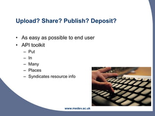 Upload? Share? Publish? Deposit?
• As easy as possible to end user
• API toolkit
– Put
– In
– Many
– Places
– Syndicates resource info
www.medev.ac.uk
 