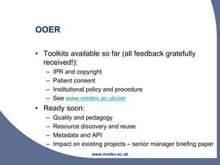 www.medev.ac.uk
OOER
• Toolkits available so far (all feedback gratefully
received!):
– IPR and copyright
– Patient consent
– Institutional policy and procedure
– See www.medev.ac.uk/oer
• Ready soon:
– Quality and pedagogy
– Resource discovery and reuse
– Metadata and API
– Impact on existing projects – senior manager briefing paper
 