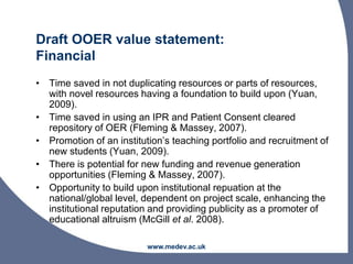 Draft OOER value statement:
Financial
• Time saved in not duplicating resources or parts of resources,
with novel resources having a foundation to build upon (Yuan,
2009).
• Time saved in using an IPR and Patient Consent cleared
repository of OER (Fleming & Massey, 2007).
• Promotion of an institution’s teaching portfolio and recruitment of
new students (Yuan, 2009).
• There is potential for new funding and revenue generation
opportunities (Fleming & Massey, 2007).
• Opportunity to build upon institutional repuation at the
national/global level, dependent on project scale, enhancing the
institutional reputation and providing publicity as a promoter of
educational altruism (McGill et al. 2008).
www.medev.ac.uk
 