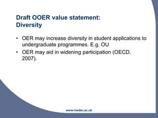 Draft OOER value statement:
Diversity
• OER may increase diversity in student applications to
undergraduate programmes. E.g. OU
• OER may aid in widening participation (OECD,
2007).
www.medev.ac.uk
 