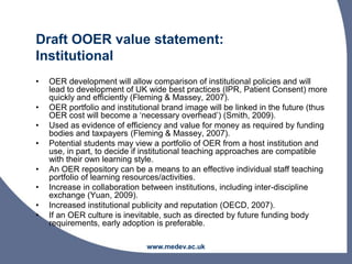 Draft OOER value statement:
Institutional
• OER development will allow comparison of institutional policies and will
lead to development of UK wide best practices (IPR, Patient Consent) more
quickly and efficiently (Fleming & Massey, 2007).
• OER portfolio and institutional brand image will be linked in the future (thus
OER cost will become a ‘necessary overhead’) (Smith, 2009).
• Used as evidence of efficiency and value for money as required by funding
bodies and taxpayers (Fleming & Massey, 2007).
• Potential students may view a portfolio of OER from a host institution and
use, in part, to decide if institutional teaching approaches are compatible
with their own learning style.
• An OER repository can be a means to an effective individual staff teaching
portfolio of learning resources/activities.
• Increase in collaboration between institutions, including inter-discipline
exchange (Yuan, 2009).
• Increased institutional publicity and reputation (OECD, 2007).
• If an OER culture is inevitable, such as directed by future funding body
requirements, early adoption is preferable.
www.medev.ac.uk
 