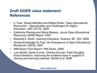 Draft OOER value statement:
References
• Li Yuan, Sheila MacNeil and Wilbert Kraan. Open Educational
Resources – Opportunities and Challenges for Higher
Education. JISC CETIS. 2009
• Catherine Fleming and Moira Massey. Jorum Open Educational
Resources (OER) Report. 2007.
• Marshall S. Smith. Opening Education. Science. 89 ; 323. 2009.
• Giving Knowledge for Free: the Emergence of Open Educational
Resources. OECD. 2007.
• WM-Share Final Report. WM-Share. 2006.
• Lou McGill, Sarah Currier, Charles Duncan, Peter Douglas.
Good Intentions: improving the evidence base in support of
sharing and learning materials. McGill et al. 2008
www.medev.ac.uk
 