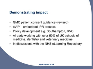 Demonstrating impact
• GMC patient consent guidance (revised)
• eVIP – embedded IPR process
• Policy development e.g. Southampton, RVC
• Already working with over 50% of UK schools of
medicine, dentistry and veterinary medicine
• In discussions with the NHS eLearning Repository
www.medev.ac.uk
 