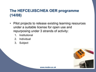 The HEFCE/JISC/HEA OER programme
(14/08)
• Pilot projects to release existing learning resources
under a suitable license for open use and
repurposing under 3 strands of activity:
1. Institutional
2. Individual
3. Subject
www.medev.ac.uk
 