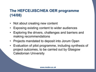 The HEFCE/JISC/HEA OER programme
(14/08)
• Not about creating new content
• Exposing existing content to wider audiences
• Exploring the drivers, challenges and barriers and
making recommendations
• Projects mandated to deposit into Jorum Open
• Evaluation of pilot programme, including synthesis of
project outcomes, to be carried out by Glasgow
Caledonian University
www.medev.ac.uk
 