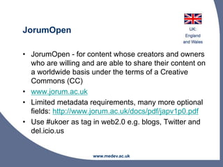 JorumOpen
• JorumOpen - for content whose creators and owners
who are willing and are able to share their content on
a worldwide basis under the terms of a Creative
Commons (CC)
• www.jorum.ac.uk
• Limited metadata requirements, many more optional
fields: http://www.jorum.ac.uk/docs/pdf/japv1p0.pdf
• Use #ukoer as tag in web2.0 e.g. blogs, Twitter and
del.icio.us
www.medev.ac.uk
 