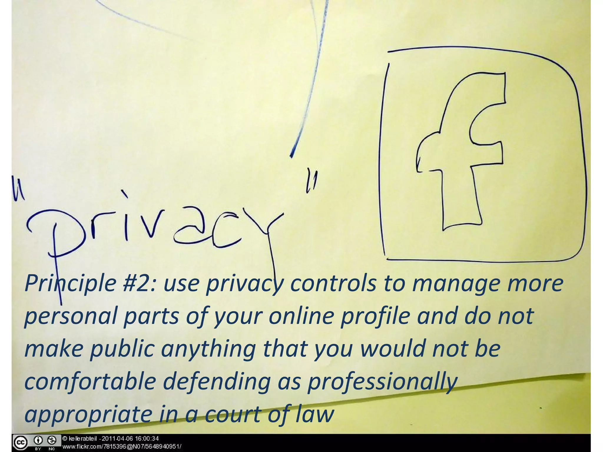 Principle #2: use privacy controls to manage more
personal parts of your online profile and do not
make public anything that you would not be
comfortable defending as professionally
appropriate in a court of law
 