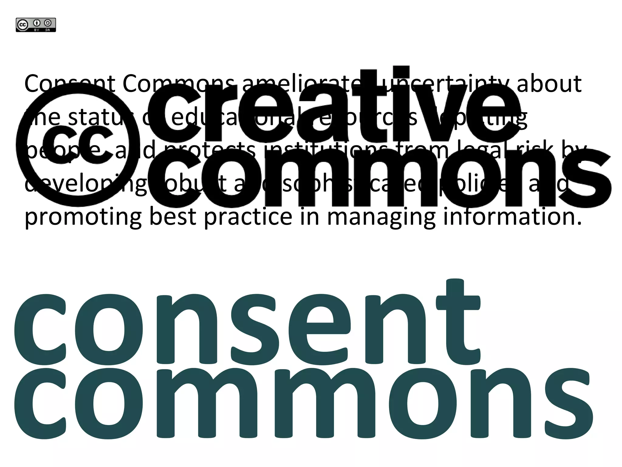 consent
commons
Consent Commons ameliorates uncertainty about
the status of educational resources depicting
people, and protects institutions from legal risk by
developing robust and sophisticated policies and
promoting best practice in managing information.
 