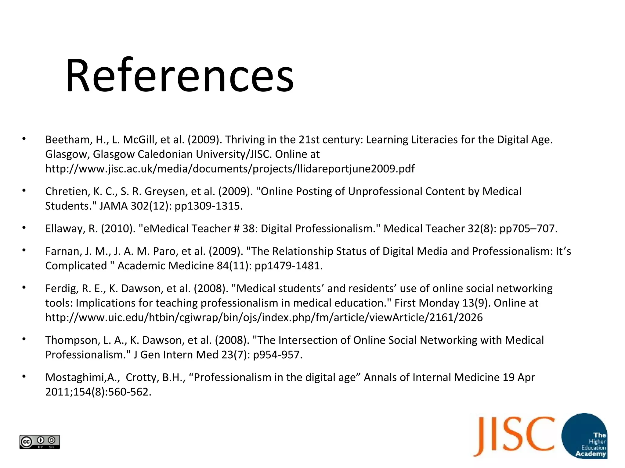 References
• Beetham, H., L. McGill, et al. (2009). Thriving in the 21st century: Learning Literacies for the Digital Age.
Glasgow, Glasgow Caledonian University/JISC. Online at
http://www.jisc.ac.uk/media/documents/projects/llidareportjune2009.pdf
• Chretien, K. C., S. R. Greysen, et al. (2009). "Online Posting of Unprofessional Content by Medical
Students." JAMA 302(12): pp1309-1315.
• Ellaway, R. (2010). "eMedical Teacher # 38: Digital Professionalism." Medical Teacher 32(8): pp705–707.
• Farnan, J. M., J. A. M. Paro, et al. (2009). "The Relationship Status of Digital Media and Professionalism: It’s
Complicated " Academic Medicine 84(11): pp1479-1481.
• Ferdig, R. E., K. Dawson, et al. (2008). "Medical students’ and residents’ use of online social networking
tools: Implications for teaching professionalism in medical education." First Monday 13(9). Online at
http://www.uic.edu/htbin/cgiwrap/bin/ojs/index.php/fm/article/viewArticle/2161/2026
• Thompson, L. A., K. Dawson, et al. (2008). "The Intersection of Online Social Networking with Medical
Professionalism." J Gen Intern Med 23(7): p954-957.
• Mostaghimi,A., Crotty, B.H., “Professionalism in the digital age” Annals of Internal Medicine 19 Apr
2011;154(8):560-562.
 
