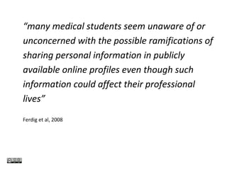 “many medical students seem unaware of or
unconcerned with the possible ramifications of
sharing personal information in publicly
available online profiles even though such
information could affect their professional
lives”
Ferdig et al, 2008
 