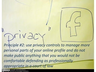 Principle #2: use privacy controls to manage more
personal parts of your online profile and do not
make public anything that you would not be
comfortable defending as professionally
appropriate in a court of law
 