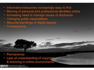 • Information/resources increasingly easy to find
• Blurring of personal and professional identities online
• Increasing need to manage issues of disclosure
• Changing public expectations
• Misunderstandings of digital spaces
• Consequence
• Permanence
• Lack of understanding of copyright
& licencing in online environments
 