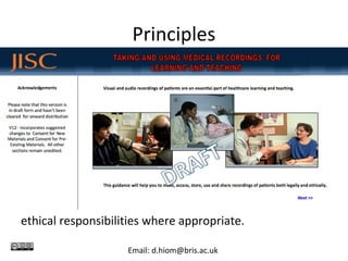 Principles
1. Acknowledge that patients’ interests and rights are
paramount.
2. Respect the rights to privacy and dignity of other
people who are included in recordings, such as family
members and health care workers.
3. Respect the rights of those who own the recordings
and the intellectual property of those recordings, and
check and comply with the licences for use.
4. Take professional responsibility for your making and
use of recordings and alert colleagues to their legal and
ethical responsibilities where appropriate.
Email: d.hiom@bris.ac.uk
 
