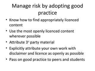 Manage risk by adopting good
practice
• Know how to find appropriately licenced
content
• Use the most openly licenced content
wherever possible
• Attribute 3rd
party material
• Explicitly attribute your own work with
disclaimer and licence as openly as possible
• Pass on good practice to peers and students
 
