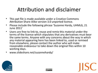 Attribution and disclaimer
• This ppt file is made available under a Creative Commons
Attribution Share Alike version 3.0 unported licence.
• Please include the following phrase ‘Suzanne Hardy, UHMLG, 21
June 2011’
• Users are free to link to, reuse and remix this material under the
terms of the licence which stipulates that any derivatives must bear
the same terms. Anyone with any concerns about the way in which
any material appearing here has been linked to, used or remixed
from elsewhere, please contact the author who will make
reasonable endeavour to take down the original files within 10
working days.
• www.slideshare.net/suzannehardy/
 