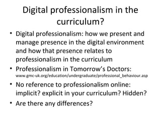 Digital professionalism in the
curriculum?
• Digital professionalism: how we present and
manage presence in the digital environment
and how that presence relates to
professionalism in the curriculum
• Professionalism in Tomorrow’s Doctors:
www.gmc-uk.org/education/undergraduate/professional_behaviour.asp
• No reference to professionalism online:
implicit? explicit in your curriculum? Hidden?
• Are there any differences?
 
