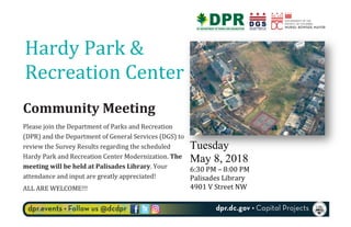  
Tuesday
May 8, 2018	
  
6:30	
  PM	
  –	
  8:00	
  PM	
  
Palisades	
  Library	
  
4901	
  V	
  Street	
  NW	
  
	
  
Community	
  Meeting	
  	
  
Please	
  join	
  the	
  Department	
  of	
  Parks	
  and	
  Recreation	
  
(DPR)	
  and	
  the	
  Department	
  of	
  General	
  Services	
  (DGS)	
  to	
  
review	
  the	
  Survey	
  Results	
  regarding	
  the	
  scheduled	
  
Hardy	
  Park	
  and	
  Recreation	
  Center	
  Modernization.	
  The	
  
meeting	
  will	
  be	
  held	
  at	
  Palisades	
  Library.	
  Your	
  
attendance	
  and	
  input	
  are	
  greatly	
  appreciated!	
  	
  
ALL	
  ARE	
  WELCOME!!!	
  
	
  
Hardy	
  Park	
  &	
  
Recreation	
  Center	
  
 