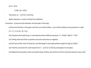 As H = K*Q x 
Σ KQ1 
x/ Q1 = H/Q 1 
Therefore, Δ = - Σ H/ [x* Σ (H)/ Q1] 
Above equation is used in Hardy Cross Method 
Procedure : (i) Assume the diameter of each pipe in the loop. 
(ii) Assume the flow in the pipe such that sum of the inflow = sum of the outflow at any junction or node 
( V = V1 + V2 or Q = Q1 + Q2 ) 
(iii) Compute the head losses in each pipe by Hazen William Equation H = 10.68 * (Q/C)1.85 * L/D4.87 
(iv) Taking clock wise flow as positive and anti clock wise as negative. 
(v) Find sum of the ratio of head loss and discharge in each pipe without regard of sign Σ ( H/Q1 ) 
(vi) Find the correction for each loop from Δ = - Σ H/ [x* Σ (H)/ Q1] and apply it to all pipes. 
(vii) Repeat the procedure with corrected values of flow and continue till the correction become very small 
 