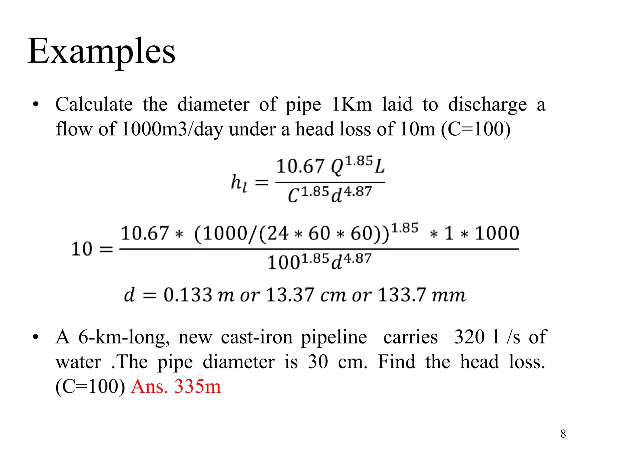 Examples
• Calculate the diameter of pipe 1Km laid to discharge a
flow of 1000m3/day under a head loss of 10m (C=100)
• A 6-km-long, new cast-iron pipeline carries 320 l /s of
water .The pipe diameter is 30 cm. Find the head loss.
(C=100) Ans. 335m
8
 