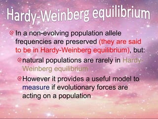 In a non-evolving population allele
frequencies are preserved (they are said
to be in Hardy-Weinberg equilibrium), but:
natural populations are rarely in Hardy-
Weinberg equilibrium
However it provides a useful model to
measure if evolutionary forces are
acting on a population
 