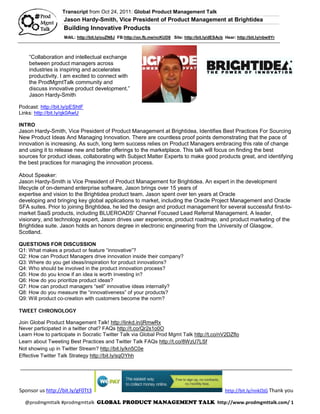 Transcript from Oct 24, 2011: Global Product Management Talk
                    Jason Hardy-Smith, Vice President of Product Management at Brightidea
                    Building Innovative Products
                    MAIL: http://bit.ly/ouZN8J FB:http://on.fb.me/ncKUD8 Site: http://bit.ly/dESAcb Hear: http://bit.ly/nbw9Yr



    “Collaboration and intellectual exchange
    between product managers across
    industries is inspiring and accelerates
    productivity. I am excited to connect with
    the ProdMgmtTalk community and
    discuss innovative product development.”
    Jason Hardy-Smith

Podcast: http://bit.ly/pEShtF
Links: http://bit.ly/qk0AwU

INTRO
Jason Hardy-Smith, Vice President of Product Management at Brightidea, Identifies Best Practices For Sourcing
New Product Ideas And Managing Innovation. There are countless proof points demonstrating that the pace of
innovation is increasing. As such, long term success relies on Product Managers embracing this rate of change
and using it to release new and better offerings to the marketplace. This talk will focus on finding the best
sources for product ideas, collaborating with Subject Matter Experts to make good products great, and identifying
the best practices for managing the innovation process.

About Speaker:
Jason Hardy-Smith is Vice President of Product Management for Brightidea. An expert in the development
lifecycle of on-demand enterprise software, Jason brings over 15 years of
expertise and vision to the Brightidea product team. Jason spent over ten years at Oracle
developing and bringing key global applications to market, including the Oracle Project Management and Oracle
SFA suites. Prior to joining Brightidea, he led the design and product management for several successful first-to-
market SaaS products, including BLUEROADS' Channel Focused Lead Referral Management. A leader,
visionary, and technology expert, Jason drives user experience, product roadmap, and product marketing of the
Brightidea suite. Jason holds an honors degree in electronic engineering from the University of Glasgow,
Scotland.

QUESTIONS FOR DISCUSSION
Q1: What makes a product or feature “innovative”?
Q2: How can Product Managers drive innovation inside their company?
Q3: Where do you get ideas/inspiration for product innovations?
Q4: Who should be involved in the product innovation process?
Q5: How do you know if an idea is worth investing in?
Q6: How do you prioritize product ideas?
Q7: How can product managers “sell” innovative ideas internally?
Q8: How do you measure the “innovativeness” of your products?
Q9: Will product co-creation with customers become the norm?

TWEET CHRONOLOGY

Join Global Product Management Talk! http://linkd.in/jRmwRx
Never participated in a twitter chat? FAQs http://t.co/Qr2s1o0O
Learn How to participate in Socratic Twitter Talk via Global Prod Mgmt Talk http://t.co/nV2DZflo
Learn about Tweeting Best Practices and Twitter Talk FAQs http://t.co/8WzU7LSf
Not showing up in Twitter Stream? http://bit.ly/kn5C0e
Effective Twitter Talk Strategy http://bit.ly/sqOYhh

_______________________________________________________________________________________________



Sponsor us http://bit.ly/gF0Tt3                                                                     http://bit.ly/nnkOjG Thank you

  @prodmgmttalk #prodmgmttalk GLOBAL PRODUCT MANAGEMENT TALK http://www.prodmgmttalk.com/ 1
 