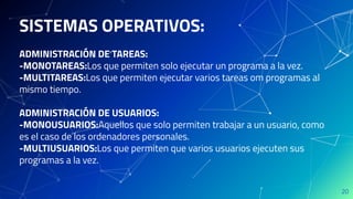 SISTEMAS OPERATIVOS:
ADMINISTRACIÓN DE TAREAS:
-MONOTAREAS:Los que permiten solo ejecutar un programa a la vez.
-MULTITAREAS:Los que permiten ejecutar varios tareas om programas al
mismo tiempo.
ADMINISTRACIÓN DE USUARIOS:
-MONOUSUARIOS:Aquellos que solo permiten trabajar a un usuario, como
es el caso de los ordenadores personales.
-MULTIUSUARIOS:Los que permiten que varios usuarios ejecuten sus
programas a la vez.
20
 