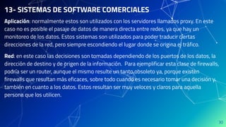 30
13- SISTEMAS DE SOFTWARE COMERCIALES
Aplicación: normalmente estos son utilizados con los servidores llamados proxy. En este
caso no es posible el pasaje de datos de manera directa entre redes, ya que hay un
monitoreo de los datos. Estos sistemas son utilizados para poder traducir ciertas
direcciones de la red, pero siempre escondiendo el lugar donde se origina el tráfico.
Red: en este caso las decisiones son tomadas dependiendo de los puertos de los datos, la
dirección de destino y de origen de la información. Para ejemplificar esta clase de firewalls,
podría ser un router, aunque el mismo resulte un tanto obsoleto ya, porque existen
firewalls que resultan más eficaces, sobre todo cuando es necesario tomar una decisión y
también en cuanto a los datos. Estos resultan ser muy veloces y claros para aquella
persona que los utilicen.
 