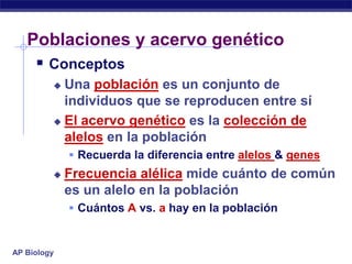 Poblaciones y acervo genético
     Conceptos
          Una población es un conjunto de
           individuos que se reproducen entre sí
          El acervo genético es la colección de
           alelos en la población
              Recuerda la diferencia entre alelos & genes
            Frecuencia alélica mide cuánto de común
             es un alelo en la población
              Cuántos A vs. a hay en la población


AP Biology
 