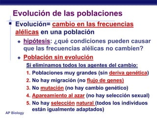Evolución de las poblaciones
  Evolución= cambio en las frecuencias
     alélicas en una población
         hipótesis: ¿qué condiciones pueden causar
          que las frecuencias alélicas no cambien?
         Población sin evolución
             Si eliminamos todos los agentes del cambio:
             1. Poblaciones muy grandes (sin deriva genética)
             2. No hay migración (no flujo de genes)
             3. No mutación (no hay cambio genético)
             4. Apareamiento al azar (no hay selección sexual)
             5. No hay selección natural (todos los individuos
                están igualmente adaptados)
AP Biology
 