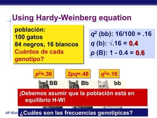 Using Hardy-Weinberg equation
    población:
    100 gatos                    q2 (bb): 16/100 = .16
    84 negros, 16 blancos        q (b): √.16 = 0.4
    Cuántos de cada              p (B): 1 - 0.4 = 0.6
    genotipo?

             p2=.36    2pq=.48      q2=.16
                  BB        Bb           bb
       ¡Debemos asumir que la población está en
         equilibrio H-W!

       ¿Cuáles son las frecuencias genotípicas?
AP Biology
 