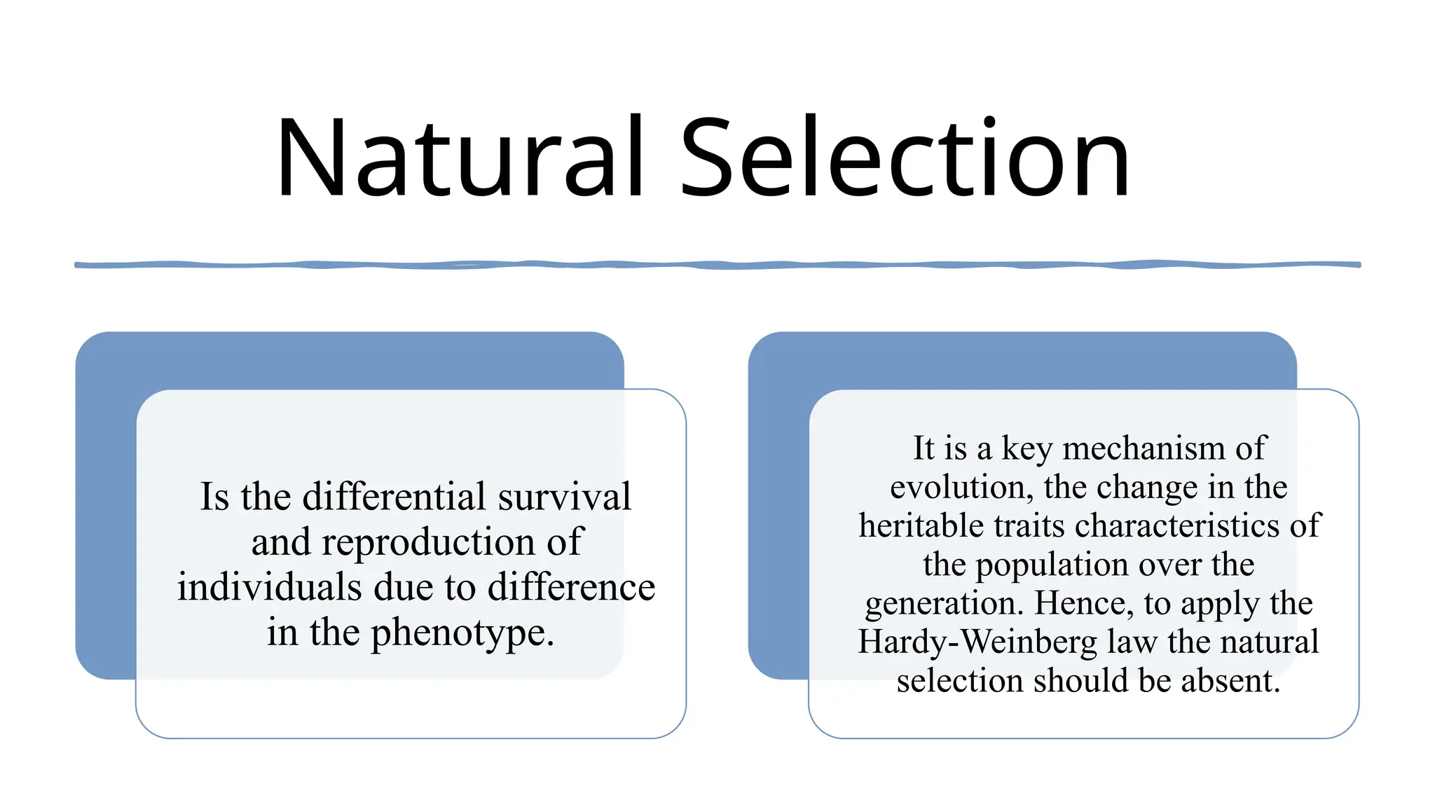 Natural Selection
Is the differential survival
and reproduction of
individuals due to difference
in the phenotype.
It is a key mechanism of
evolution, the change in the
heritable traits characteristics of
the population over the
generation. Hence, to apply the
Hardy-Weinberg law the natural
selection should be absent.
 