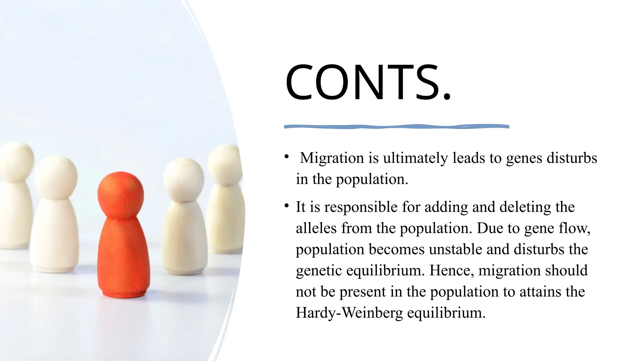 CONTS.
• Migration is ultimately leads to genes disturbs
in the population.
• It is responsible for adding and deleting the
alleles from the population. Due to gene flow,
population becomes unstable and disturbs the
genetic equilibrium. Hence, migration should
not be present in the population to attains the
Hardy-Weinberg equilibrium.
 