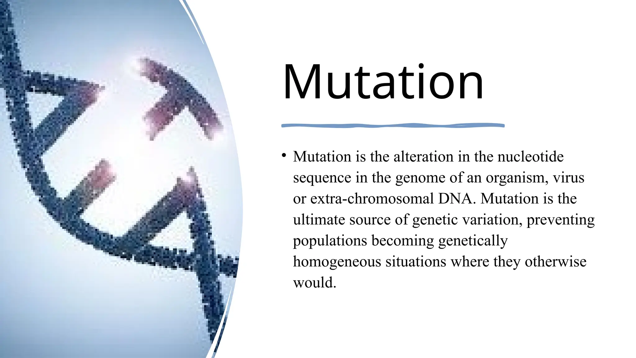 Mutation
• Mutation is the alteration in the nucleotide
sequence in the genome of an organism, virus
or extra-chromosomal DNA. Mutation is the
ultimate source of genetic variation, preventing
populations becoming genetically
homogeneous situations where they otherwise
would.
 